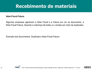 Recebimento de materiais Nota Fiscal Fatura Algumas empresas aglutinam a Nota Fiscal e a Fatura em um só documento, a Nota Fiscal Fatura, fazendo a cobrança de todas a s vendas por meio de duplicatas. Exemplo dos documentos: Duplicata e Nota Fiscal Fatura. 
