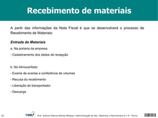 Recebimento de materiais A partir das informações da Nota Fiscal é que se desenvolverá o processo de Recebimento de Materiais: Entrada de Materiais a. Na portaria da empresa  - Cadastramento dos dados de recepção b. No Almoxarifado - Exame de avarias e conferência de volumes - Recusa do recebimento - Liberação do transportador - Descarga 