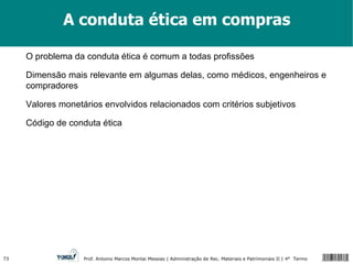 A conduta ética em compras O problema da conduta ética é comum a todas profissões Dimensão mais relevante em algumas delas, como médicos, engenheiros e compradores Valores monetários envolvidos relacionados com critérios subjetivos Código de conduta ética 