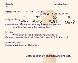 Agenda Monday, Nov. 16 Homework  5  p.  182 # 22 - 30 p. 188 # 1, 5 - 11, 15, 16, 17 Daily Scribe? -  Please check to see if you have any missing assignments -  turn them in or come for working lunch Do Now Write down all the divisibility rules you know.  Example:  a number is divisible by 2 if it ends in 0, 2, 4, 6, or 8 Divisibility rules  Exponents & Order of Operations Introduction of Thanksgiving project. 