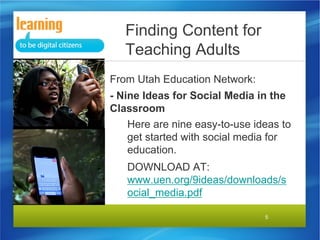 Finding Content for
Teaching Adults
From Utah Education Network:
- Nine Ideas for Social Media in the
Classroom
Here are nine easy-to-use ideas to
get started with social media for
education.
DOWNLOAD AT:
www.uen.org/9ideas/downloads/s
ocial_media.pdf
5

 
