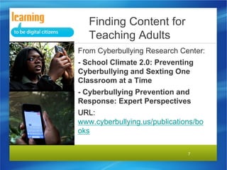 Finding Content for
Teaching Adults
From Cyberbullying Research Center:
- School Climate 2.0: Preventing
Cyberbullying and Sexting One
Classroom at a Time
- Cyberbullying Prevention and
Response: Expert Perspectives
URL:
www.cyberbullying.us/publications/bo
oks
7

 