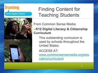 Finding Content for
Teaching Students
From Common Sense Media:
- K12 Digital Literacy & Citizenship
Curriculum
This outstanding curriculum is
used by schools throughout the
United States.
ACCESS AT:
www.commonsensemedia.org/edu
cators/curriculum
8

 
