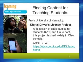 Finding Content for
Teaching Students
From University of Kentucky:
- Digital Driver’s License Project
A collection of case studies for
students K-12, and fun to boot,
this project is used widely in Ohio
schools.
ACCESS AT:
https://otis.coe.uky.edu/DDL/launc
h.php
9

 