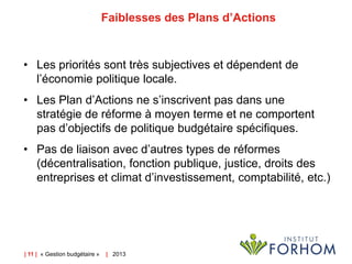 Faiblesses des Plans d’Actions

• Les priorités sont très subjectives et dépendent de
l’économie politique locale.

• Les Plan d’Actions ne s’inscrivent pas dans une
stratégie de réforme à moyen terme et ne comportent
pas d’objectifs de politique budgétaire spécifiques.
• Pas de liaison avec d’autres types de réformes
(décentralisation, fonction publique, justice, droits des
entreprises et climat d’investissement, comptabilité, etc.)

| 11 | « Gestion budgétaire »

| 2013

 