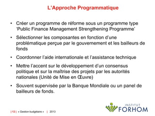 L’Approche Programmatique
• Créer un programme de réforme sous un programme type
‘Public Finance Management Strengthening Programme’
• Sélectionner les composantes en fonction d’une
problématique perçue par le gouvernement et les bailleurs de
fonds
• Coordonner l’aide internationale et l’assistance technique

• Mettre l’accent sur le développement d’un consensus
politique et sur la maîtrise des projets par les autorités
nationales (Unité de Mise en Œuvre)
• Souvent supervisée par la Banque Mondiale ou un panel de
bailleurs de fonds.

| 12 | « Gestion budgétaire »

| 2013

 