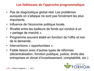 Les faiblesses de l’approche programmatique
• Pas de diagnostique global réel. Les problèmes
auxquels on s’attaque ne sont pas forcément les plus
importants.
• Influence de l’économie politique locale.
• Rivalité entre les bailleurs de fonds qui conduit à un
« partage de marché ».
• Programme souvent établi en fonction de l’offre et non
de la demande.
• Interventions « opportunistes ».
• Faible liaison avec d’autres types de réformes
(décentralisation, fonction publique, justice, droits des
entreprises et climat d’investissement, comptabilité, etc.)

| 13 | « Gestion budgétaire »

| 2013

 