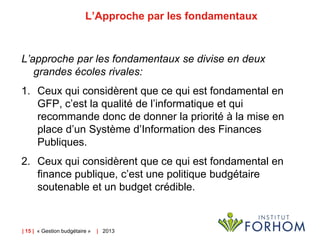 L’Approche par les fondamentaux

L’approche par les fondamentaux se divise en deux
grandes écoles rivales:

1. Ceux qui considèrent que ce qui est fondamental en
GFP, c’est la qualité de l’informatique et qui
recommande donc de donner la priorité à la mise en
place d’un Système d’Information des Finances
Publiques.
2. Ceux qui considèrent que ce qui est fondamental en
finance publique, c’est une politique budgétaire
soutenable et un budget crédible.

| 15 | « Gestion budgétaire »

| 2013

 