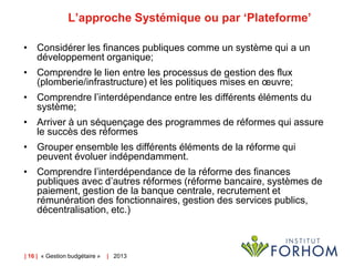 L’approche Systémique ou par ‘Plateforme’
• Considérer les finances publiques comme un système qui a un
développement organique;
• Comprendre le lien entre les processus de gestion des flux
(plomberie/infrastructure) et les politiques mises en œuvre;
• Comprendre l’interdépendance entre les différents éléments du
système;
• Arriver à un séquençage des programmes de réformes qui assure
le succès des réformes
• Grouper ensemble les différents éléments de la réforme qui
peuvent évoluer indépendamment.
• Comprendre l’interdépendance de la réforme des finances
publiques avec d’autres réformes (réforme bancaire, systèmes de
paiement, gestion de la banque centrale, recrutement et
rémunération des fonctionnaires, gestion des services publics,
décentralisation, etc.)

| 16 | « Gestion budgétaire »

| 2013

 