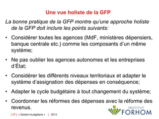 Une vue holiste de la GFP
La bonne pratique de la GFP montre qu’une approche holiste
de la GFP doit inclure les points suivants:

• Considérer toutes les agences (MdF, ministères dépensiers,
banque centrale etc.) comme les composants d’un même
système;
• Ne pas oublier les agences autonomes et les entreprises
d’État;
• Considérer les différents niveaux territoriaux et adapter le
système d’assignation des dépenses en conséquence;

• Adapter le cycle budgétaire à tout changement du système;
• Coordonner les réformes des dépenses avec la réforme des
revenus.
| 17 | « Gestion budgétaire »

| 2013

 