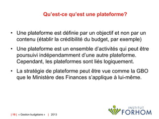 Qu’est-ce qu’est une plateforme?
• Une plateforme est définie par un objectif et non par un
contenu (établir la crédibilité du budget, par exemple)
• Une plateforme est un ensemble d’activités qui peut être
poursuivi indépendamment d’une autre plateforme.
Cependant, les plateformes sont liés logiquement.
• La stratégie de plateforme peut être vue comme la GBO
que le Ministère des Finances s’applique à lui-même.

| 18 | « Gestion budgétaire »

| 2013

 
