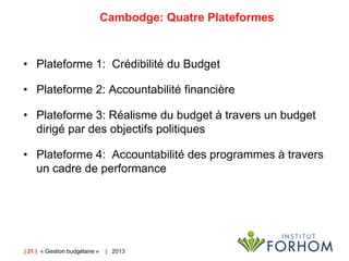 Cambodge: Quatre Plateformes

• Plateforme 1: Crédibilité du Budget
• Plateforme 2: Accountabilité financière
• Plateforme 3: Réalisme du budget à travers un budget
dirigé par des objectifs politiques
• Plateforme 4: Accountabilité des programmes à travers
un cadre de performance

| 21 | « Gestion budgétaire »

| 2013

 