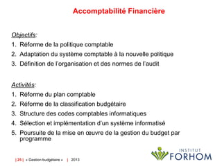 Accomptabilité Financière
Objectifs:
1. Réforme de la politique comptable

2. Adaptation du système comptable à la nouvelle politique
3. Définition de l’organisation et des normes de l’audit
Activités:
1. Réforme du plan comptable
2. Réforme de la classification budgétaire
3. Structure des codes comptables informatiques
4. Sélection et implémentation d’un système informatisé
5. Poursuite de la mise en œuvre de la gestion du budget par
programme

| 25 | « Gestion budgétaire »

| 2013

 