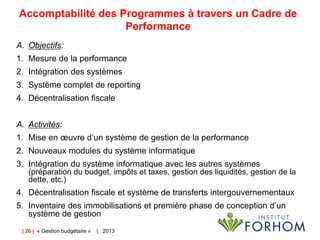 Accomptabilité des Programmes à travers un Cadre de
Performance
A. Objectifs:
1. Mesure de la performance
2. Intégration des systèmes
3. Système complet de reporting
4. Décentralisation fiscale
A. Activités:
1. Mise en œuvre d’un système de gestion de la performance
2. Nouveaux modules du système informatique
3. Intégration du système informatique avec les autres systèmes
(préparation du budget, impôts et taxes, gestion des liquidités, gestion de la
dette, etc.)

4. Décentralisation fiscale et système de transferts intergouvernementaux
5. Inventaire des immobilisations et première phase de conception d’un
système de gestion
| 26 | « Gestion budgétaire »

| 2013

 