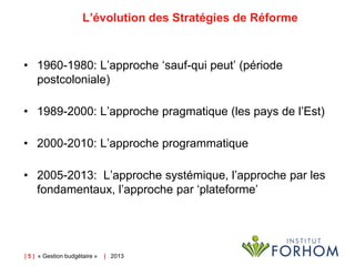 L’évolution des Stratégies de Réforme

• 1960-1980: L’approche ‘sauf-qui peut’ (période
postcoloniale)

• 1989-2000: L’approche pragmatique (les pays de l’Est)
• 2000-2010: L’approche programmatique

• 2005-2013: L’approche systémique, l’approche par les
fondamentaux, l’approche par ‘plateforme’

| 5 | « Gestion budgétaire »

| 2013

 