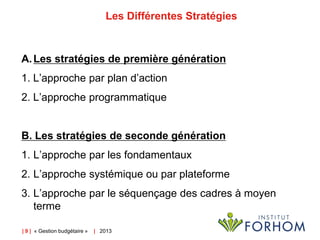 Les Différentes Stratégies

A. Les stratégies de première génération
1. L’approche par plan d’action

2. L’approche programmatique

B. Les stratégies de seconde génération
1. L’approche par les fondamentaux
2. L’approche systémique ou par plateforme
3. L’approche par le séquençage des cadres à moyen
terme
| 9 | « Gestion budgétaire »

| 2013

 