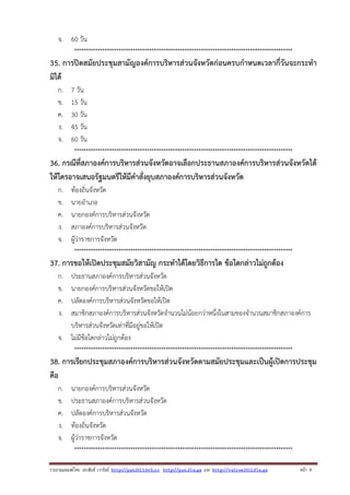 จ. 60 วัน
*********************************************************************************************

35. การปิดสมัยประชุมสามัญองค์การบริหารส่วนจังหวัดก่อนครบกําหนดเวลากี่วันจะกระทํา
มิได้
ก.
ข.
ค.
ง.
จ.

7 วัน
15 วัน
30 วัน
45 วัน
60 วัน
*********************************************************************************************

36. กรณีที่สภาองค์การบริหารส่วนจังหวัดอาจเลือกประธานสภาองค์การบริหารส่วนจังหวัดได้
ให้ใครอาจเสนอรัฐมนตรีให้มีคําสั่งยุบสภาองค์การบริหารส่วนจังหวัด
ก.
ข.
ค.
ง.
จ.

ท้องถิ่นจังหวัด
นายอําเภอ
นายกองค์การบริหารส่วนจังหวัด
สภาองค์การบริหารส่วนจังหวัด
ผู้ว่าราชการจังหวัด
*********************************************************************************************

37. การขอให้เปิดประชุมสมัยวิสามัญ กระทําได้โดยวิธีการใด ข้อใดกล่าวไม่ถูกต้อง
ก.
ข.
ค.
ง.

ประธานสภาองค์การบริหารส่วนจังหวัด
นายกองค์การบริหารส่วนจังหวัดขอให้เปิด
ปลัดองค์การบริหารส่วนจังหวัดขอให้เปิด
สมาชิกสภาองค์การบริหารส่วนจังหวัดจํานวนไม่น้อยกว่าหนึ่งในสามของจํานวนสมาชิกสภาองค์การ
บริหารส่วนจังหวัดเท่าที่มีอยู่ขอให้เปิด
จ. ไม่มีข้อใดกล่าวไม่ถูกต้อง
*********************************************************************************************

38. การเรียกประชุมสภาองค์การบริหารส่วนจังหวัดตามสมัยประชุมและเป็นผู้เปิดการประชุม
คือ
ก.
ข.
ค.
ง.
จ.

นายกองค์การบริหารส่วนจังหวัด
ประธานสภาองค์การบริหารส่วนจังหวัด
ปลัดองค์การบริหารส่วนจังหวัด
ท้องถิ่นจังหวัด
ผู้ว่าราชการจังหวัด
*********************************************************************************************

รวบรวมเผยแพรโดย ประพันธ เวารัมย http://pun2013.bth.cc http://pun.fix.gs และ http://valrom2012.fix.gs

หนา 9

 