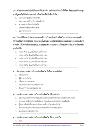 39. สมัยประชุมสามัญให้มีกําหนดสี่สิบห้าวัน แต่ถ้ามีกรณีจําเป็นให้ใคร สั่งขยายสมัยประชุม
สามัญออกไปอีกได้ตามความจําเป็นครั้งละไม่เกินสิบห้าวัน
ก.
ข.
ค.
ง.
จ.

นายกองค์การบริหารส่วนจังหวัด
ประธานสภาองค์การบริหารส่วนจังหวัด
สภาองค์การบริหารส่วนจังหวัด
ปลัดองค์การบริหารส่วนจังหวัด
ผู้ว่าราชการจังหวัด
*********************************************************************************************

40. ในกรณีตําแหน่งประธานสภาองค์การบริหารส่วนจังหวัดหรือรองประธานสภาองค์การ
บริหารส่วนจังหวัดว่างลง เพราะเหตุอื่นใดนอกจากถึงคราวออกตามของสภาองค์การบริหาร
จังหวัด ให้มีการเลือกประธานสภาและรองประธานสภาองค์การบริหารส่วนจังหวัดว่างลง
ภายในกี่วัน
ก.
ข.
ค.
ง.
จ.

ภายใน 7 วัน นับแต่วันที่ตําแหน่งนั้นว่างลง
ภายใน 10 วัน นับแต่วันที่ตําแหน่งนั้นว่างลง
ภายใน 15 วัน นับแต่วันที่ตําแหน่งนั้นว่างลง
ภายใน 45 วัน นับแต่วันที่ตําแหน่งนั้นว่างลง
ภายใน 60 วัน นับแต่วันที่ตําแหน่งนั้นว่างลง
*********************************************************************************************

41. ประธานสภาองค์การบริหารส่วนจังหวัด ยื่นใบลาออกต่อใคร
ก.
ข.
ค.
ง.
จ.

ท้องถิ่นจังหวัด
ผู้ว่าราชการจังหวัด
ปลัดกระทรวงมหาดไทย
อธิบดีกรมส่งเสริมการปกครองท้องถิ่น
รัฐมนตรีว่าการกระทรวงมหาดไทย
*********************************************************************************************

42. รองประธานสภาองค์การบริหารส่วนจังหวัด ได้มาอย่างไร
ก.
ข.
ค.
ง.
จ.

ประธานสภาองค์การบริหารส่วนจังหวัดเลือกจากสมาชิกสภาองค์การบริหารส่วนจังหวัด
สภาองค์การบริหารส่วนจังหวัดเลือกจากสมาชิกสภาองค์การบริหารส่วนจังหวัด
ผู้ราชการจังหวัดเลือกจากสมาชิกสภาองค์การบริหารส่วนจังหวัด
สภาองค์การบริหารส่วนจังหวัดเลือกปลัดองค์การบริหารส่วนจังหวัด
เลือกตั้งโดยตรงจากประชาชน
*********************************************************************************************

43. รองประธานสภาองค์การบริหารส่วนจังหวัด มีจํานวนเท่าใด
ก. 1 คน
รวบรวมเผยแพรโดย ประพันธ เวารัมย http://pun2013.bth.cc http://pun.fix.gs และ http://valrom2012.fix.gs

หนา 10

 