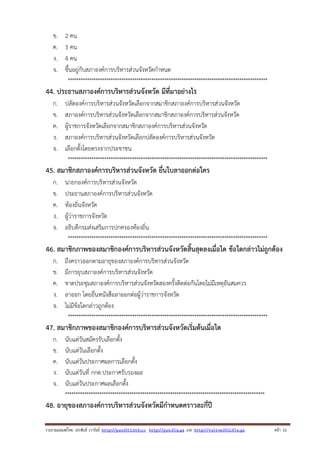 ข.
ค.
ง.
จ.

2 คน
3 คน
4 คน
ขึ้นอยู่กับสภาองค์การบริหารส่วนจังหวัดกําหนด
*********************************************************************************************

44. ประธานสภาองค์การบริหารส่วนจังหวัด มีที่มาอย่างไร
ก.
ข.
ค.
ง.
จ.

ปลัดองค์การบริหารส่วนจังหวัดเลือกจากสมาชิกสภาองค์การบริหารส่วนจังหวัด
สภาองค์การบริหารส่วนจังหวัดเลือกจากสมาชิกสภาองค์การบริหารส่วนจังหวัด
ผู้ราชการจังหวัดเลือกจากสมาชิกสภาองค์การบริหารส่วนจังหวัด
สภาองค์การบริหารส่วนจังหวัดเลือกปลัดองค์การบริหารส่วนจังหวัด
เลือกตั้งโดยตรงจากประชาชน
*********************************************************************************************

45. สมาชิกสภาองค์การบริหารส่วนจังหวัด ยื่นใบลาออกต่อใคร
ก.
ข.
ค.
ง.
จ.

นายกองค์การบริหารส่วนจังหวัด
ประธานสภาองค์การบริหารส่วนจังหวัด
ท้องถิ่นจังหวัด
ผู้ว่าราชการจังหวัด
อธิบดีกรมส่งเสริมการปกครองท้องถิ่น
*********************************************************************************************

46. สมาชิกภาพของสมาชิกองค์การบริหารส่วนจังหวัดสิ้นสุดลงเมื่อใด ข้อใดกล่าวไม่ถูกต้อง
ก.
ข.
ค.
ง.
จ.

ถึงคราวออกตามอายุของสภาองค์การบริหารส่วนจังหวัด
มีการยุบสภาองค์การบริหารส่วนจังหวัด
ขาดประชุมสภาองค์การบริหารส่วนจังหวัดสองครั้งติดต่อกันโดยไม่มีเหตุอันสมควร
ลาออก โดยยื่นหนังสือลาออกต่อผู้ว่าราชการจังหวัด
ไม่มีข้อใดกล่าวถูกต้อง
*********************************************************************************************

47. สมาชิกภาพของสมาชิกองค์การบริหารส่วนจังหวัดเริ่มต้นเมื่อใด
ก.
ข.
ค.
ง.
จ.

นับแต่วันสมัครรับเลือกตั้ง
นับแต่วันเลือกตั้ง
นับแต่วันประกาศผลการเลือกตั้ง
นับแต่วันที่ กกต.ประกาศรับรองผล
นับแต่วันประกาศผลเลือกตั้ง
*********************************************************************************************

48. อายุของสภาองค์การบริหารส่วนจังหวัดมีกําหนดคราวละกี่ปี
รวบรวมเผยแพรโดย ประพันธ เวารัมย http://pun2013.bth.cc http://pun.fix.gs และ http://valrom2012.fix.gs

หนา 11

 