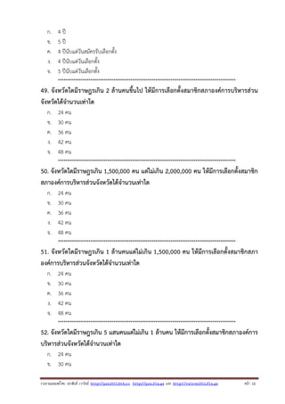 ก.
ข.
ค.
ง.
จ.

4 ปี
5 ปี
4 ปีนับแต่วันสมัครรับเลือกตั้ง
4 ปีนับแต่วันเลือกตั้ง
5 ปีนับแต่วันเลือกตั้ง
*********************************************************************************************

49. จังหวัดใดมีราษฎรเกิน 2 ล้านคนขึ้นไป ให้มีการเลือกตั้งสมาชิกสภาองค์การบริหารส่วน
จังหวัดได้จํานวนเท่าใด
ก.
ข.
ค.
ง.
จ.

24 คน
30 คน
36 คน
42 คน
48 คน
*********************************************************************************************

50. จังหวัดใดมีราษฎรเกิน 1,500,000 คน แต่ไม่เกิน 2,000,000 คน ให้มีการเลือกตั้งสมาชิก
สภาองค์การบริหารส่วนจังหวัดได้จํานวนเท่าใด
ก.
ข.
ค.
ง.
จ.

24 คน
30 คน
36 คน
42 คน
48 คน
*********************************************************************************************

51. จังหวัดใดมีราษฎรเกิน 1 ล้านคนแต่ไม่เกิน 1,500,000 คน ให้มีการเลือกตั้งสมาชิกสภา
องค์การบริหารส่วนจังหวัดได้จํานวนเท่าใด
ก.
ข.
ค.
ง.
จ.

24 คน
30 คน
36 คน
42 คน
48 คน
*********************************************************************************************

52. จังหวัดใดมีราษฎรเกิน 5 แสนคนแต่ไม่เกิน 1 ล้านคน ให้มีการเลือกตั้งสมาชิกสภาองค์การ
บริหารส่วนจังหวัดได้จํานวนเท่าใด
ก. 24 คน
ข. 30 คน
รวบรวมเผยแพรโดย ประพันธ เวารัมย http://pun2013.bth.cc http://pun.fix.gs และ http://valrom2012.fix.gs

หนา 12

 