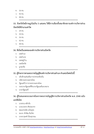 ค. 36 คน
ง. 42 คน
จ. 48 คน
*********************************************************************************************

53. จังหวัดใดมีราษฎรไม่เกิน 5 แสนคน ให้มีการเลือกตั้งสมาชิกสภาองค์การบริหารส่วน
จังหวัดได้จํานวนเท่าใด
ก.
ข.
ค.
ง.
จ.

24 คน
30 คน
36 คน
42 คน
48 คน
*********************************************************************************************

54. ข้อใดเป็นเขตขององค์การบริหารส่วนจังหวัด
ก.
ข.
ค.
ง.
จ.

เขตตําบล
เขตอําเภอ
เขตหมู่บ้าน
เขตจังหวัด
ถูกทุกข้อ
*********************************************************************************************

55. ผู้รักษาการตามพระราชบัญญัติองค์การบริหารส่วนตําบล ตําแหน่งใดต่อไปนี้
ก.
ข.
ค.
ง.
จ.

อธิบดีกรมส่งเสริมการปกครองท้องถิ่น
ปลัดกระทรวงมหาดไทย
รัฐมนตรีว่าการกระทรวงมหาดไทย
รองนายกรัฐมนตรีซึ่งนายกรัฐมนตรีมอบหมาย
นายกรัฐมนตรี
*********************************************************************************************

56. ผู้รับสนองพระบรมราชโองการพระราชบัญญัติการบริหารส่วนจังหวัด พ.ศ. 2540 ฉบับ
แรกคือใคร
ก.
ข.
ค.
ง.
จ.

นายชวน หลีกภัย
นายบรรหาร ศิลปะอาชา
พลเอกชวลิต ยงใจยุทธ
พ.ต.ท. ทักษิณ ชินวัตร
นายจารุพงศ์ เรืองสุวรรณ
*********************************************************************************************

รวบรวมเผยแพรโดย ประพันธ เวารัมย http://pun2013.bth.cc http://pun.fix.gs และ http://valrom2012.fix.gs

หนา 13

 