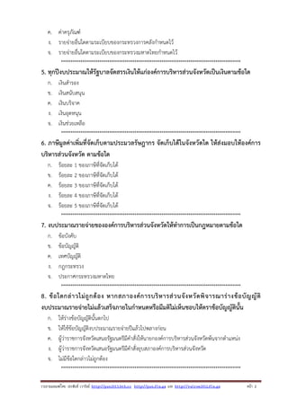 ค. ค่าครุภัณฑ์
ง. รายจ่ายอื่นใดตามระเบียบของกระทรวงการคลังกําหนดไว้
จ. รายจ่ายอื่นใดตามระเบียบของกระทรวงมหาดไทยกําหนดไว้
*********************************************************************************************

5. ทุกปีงบประมาณให้รัฐบาลจัดสรรเงินให้แก่องค์การบริหารส่วนจังหวัดเป็นเงินตามข้อใด
ก.
ข.
ค.
ง.
จ.

เงินสํารอง
เงินสนับสนุน
เงินบริจาค
เงินอุดหนุน
เงินช่วยเหลือ
*********************************************************************************************

6. ภาษีมูลค่าเพิ่มที่จัดเก็บตามประมวลรัษฎากร จัดเก็บได้ในจังหวัดใด ให้ส่งมอบให้องค์การ
บริหารส่วนจังหวัด ตามข้อใด
ก.
ข.
ค.
ง.
จ.

ร้อยละ 1 ของภาษีที่จัดเก็บได้
ร้อยละ 2 ของภาษีที่จัดเก็บได้
ร้อยละ 3 ของภาษีที่จัดเก็บได้
ร้อยละ 4 ของภาษีที่จัดเก็บได้
ร้อยละ 5 ของภาษีที่จัดเก็บได้
*********************************************************************************************

7. งบประมาณรายจ่ายขององค์การบริหารส่วนจังหวัดให้ทําการเป็นกฎหมายตามข้อใด
ก.
ข.
ค.
ง.
จ.

ข้อบังคับ
ข้อบัญญัติ
เทศบัญญัติ
กฎกระทรวง
ประกาศกระทรวงมหาดไทย
*********************************************************************************************

8. ข้ อ ใดกล่ า วไม่ ถู ก ต้ อ ง หากสภาองค์ ก ารบริ ห ารส่ ว นจั ง หวั ด พิ จ ารณาร่ า งข้ อ บั ญ ญั ติ
งบประมาณรายจ่ายไม่แล้วเสร็จภายในกําหนดหรือมีมติไม่เห็นชอบให้ตราข้อบัญญัตินั้น
ก.
ข.
ค.
ง.
จ.

ให้ร่างข้อบัญญัตินั้นตกไป
ให้ใช้ข้อบัญญัติงบประมาณรายจ่ายปีแล้วไปพลางก่อน
ผู้ว่าราชการจังหวัดเสนอรัฐมนตรีมีคําสั่งให้นายกองค์การบริหารส่วนจังหวัดพ้นจากตําแหน่ง
ผู้ว่าราชการจังหวัดเสนอรัฐมนตรีมีคําสั่งยุบสภาองค์การบริหารส่วนจังหวัด
ไม่มีข้อใดกล่าวไม่ถูกต้อง
*********************************************************************************************

รวบรวมเผยแพรโดย ประพันธ เวารัมย http://pun2013.bth.cc http://pun.fix.gs และ http://valrom2012.fix.gs

หนา 2

 