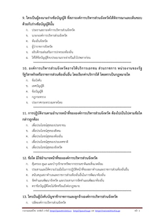 9. ใครเป็นผู้ลงนามร่างข้อบัญญัติ ที่สภาองค์การบริหารส่วนจังหวัดได้พิจารณาและเห็นชอบ
ด้วยกับร่างข้อบัญญัตินั้น
ก.
ข.
ค.
ง.
จ.
ฉ.

ประธานสภาองค์การบริหารส่วนจังหวัด
นายกองค์การบริหารส่วนจังหวัด
ท้องถิ่นจังหวัด
ผู้ว่าราชการจังหวัด
อธิบดีกรมส่งเสริมการปกครองท้องถิ่น
ให้ใช้ข้อบัญญัติงบประมาณรายจ่ายปีแล้วไปพลางก่อน
*********************************************************************************************

10. องค์ ก ารบริ ห ารส่ ว นจั ง หวั ด อาจให้ บ ริ ก ารเอกชน ส่ ว นราชการ หน่ ว ยงานของรั ฐ
รัฐวิสาหกิจหรือราชการส่วนท้องถิ่นอื่น โดยเรียกค่าบริการได้ โดยตราเป็นกฎหมายใด
ก.
ข.
ค.
ง.
จ.

ข้อบังคับ
เทศบัญญัติ
ข้อบัญญัติ
กฎกระทรวง
ประกาศกระทรวงมหาดไทย
*********************************************************************************************

11. การปฏิบัติงานตามอํานาจหน้าที่ขององค์การบริหารส่วนจังหวัด ต้องไปเป็นไปตามข้อใด
กล่าวถูกต้อง
ก.
ข.
ค.
ง.
จ.

เพื่อประโยชน์สุขของประชาชน
เพื่อประโยชน์สุขของสังคม
เพื่อประโยชน์สุขของท้องถิ่น
เพื่อประโยชน์สุขของประเทศชาติ
เพื่อประโยชน์สุขของจังหวัด
*********************************************************************************************

12. ข้อใด มิใช่อํานาจหน้าที่ขององค์การบริหารส่วนจังหวัด
ก.
ข.
ค.
ง.
จ.

คุ้มครอง ดูแล และบํารุงรักษาทรัพยากรธรรมชาติและสิ่งแวดล้อม
ประสานและให้ความร่วมมือในการปฏิบัติหน้าที่ของสภาตําบลและราชการส่วนท้องถิ่นอื่น
สนับสนุนสภาตําบลและราชการส่วนท้องถิ่นอื่นในการพัฒนาท้องถิ่น
จัดทําแผนพัฒนาจังหวัด และประสานการจัดทําแผนพัฒนาท้องถิ่น
ตราข้อบัญญัติโดยไม่ขัดหรือแย้งต่อกฎหมาย
*********************************************************************************************

13. ใครเป็นผู้บังคับบัญชาข้าราชการและลูกจ้างองค์การบริหารส่วนจังหวัด
ก. ปลัดองค์การบริหารส่วนจังหวัด
รวบรวมเผยแพรโดย ประพันธ เวารัมย http://pun2013.bth.cc http://pun.fix.gs และ http://valrom2012.fix.gs

หนา 3

 