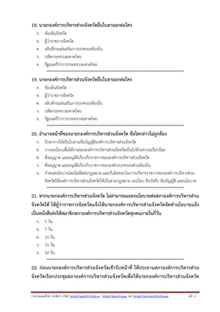 18. นายกองค์การบริหารส่วนจังหวัดยื่นใบลาออกต่อใคร
ก.
ข.
ค.
ง.
จ.

ท้องถิ่นจังหวัด
ผู้ว่าราชการจังหวัด
อธิบดีกรมส่งเสริมการปกครองท้องถิ่น
ปลัดกระทรวงมหาดไทย
รัฐมนตรีว่าการกระทรวงมหาดไทย
*********************************************************************************************

19. นายกองค์การบริหารส่วนจังหวัดยื่นใบลาออกต่อใคร
ก.
ข.
ค.
ง.
จ.

ท้องถิ่นจังหวัด
ผู้ว่าราชการจังหวัด
อธิบดีกรมส่งเสริมการปกครองท้องถิ่น
ปลัดกระทรวงมหาดไทย
รัฐมนตรีว่าการกระทรวงมหาดไทย
*********************************************************************************************

20. อํานาจหน้าที่ของนายกองค์การบริหารส่วนจังหวัด ข้อใดกล่าวไม่ถูกต้อง
ก.
ข.
ค.
ง.
จ.

รักษาการให้เป็นไปตามข้อบัญญัติองค์การบริหารส่วนจังหวัด
วางระเบียบเพื่อให้งานขององค์การบริหารส่วนจังหวัดเป็นไปด้วยความเรียบร้อย
สั่งอนุญาต และอนุมัติเกี่ยวกับราชการขององค์การบริหารส่วนจังหวัด
สั่งอนุญาต และอนุมัติเกี่ยวกับราชการขององค์กรปกครองส่วนท้องถิ่น
กําหนดนโยบายโดยไม่ขัดต่อกฎหมาย และรับผิดชอบในการบริหารราชการขององค์การบริหารส่วน
จังหวัดให้องค์การบริหารส่วนจังหวัดให้เป็นตามกฎหมาย ระเบียบ ข้อบังคับ ข้อบัญญัติ และนโยบาย
*********************************************************************************************

21. หากนายกองค์การบริหารส่วนจังหวัด ไม่สามารถแถลงนโยบายต่อสภาองค์การบริหารส่วน
จังหวัดได้ ให้ผู้ว่าราชการจังหวัดแจ้งให้นายกองค์การบริหารส่วนจังหวัดจัดทํานโยบายแจ้ง
เป็นหนังสือส่งให้สมาชิกสภาองค์การบริหารส่วนจังหวัดทุกคนภายในกี่วัน
ก.
ข.
ค.
ง.
จ.

5 วัน
7 วัน
10 วัน
15 วัน
30 วัน
*********************************************************************************************

22. ก่อนนายกองค์การบริหารส่วนจังหวัดเข้ารับหน้าที่ ให้ประธานสภาองค์การบริหารส่วน
จังหวัดเรียกประชุมสภาองค์การบริหารส่วนจังหวัดเพื่อให้นายกองค์การบริหารส่วนจังหวัด
รวบรวมเผยแพรโดย ประพันธ เวารัมย http://pun2013.bth.cc http://pun.fix.gs และ http://valrom2012.fix.gs

หนา 5

 