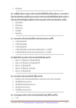 จ. ไม่เกินห้าคน
*********************************************************************************************

26. กรณีมีสมาชิกสภาองค์การบริหารส่วนจังหวัดยี่สิบสี่คนหรือสามสิบคน นายกองค์การ
บริหารส่วนจังหวัดอาจแต่งตั้งรองนายกองค์การบริหารส่วนจังหวัดซึ่งมิใช่สมาชิกสภาองค์การ
บริหารส่วนจังหวัดเป็นผู้ช่วยเหลือในการบริหารขององค์การบริหารส่วนจังหวัดจํานวนกี่คน
ก.
ข.
ค.
ง.
จ.

ไม่เกินหนึ่งคน
ไม่เกินสองคน
ไม่เกินสามคน
ไม่เกินสี่คน
ไม่เกินห้าคน
*********************************************************************************************

27. นายกองค์การบริหารส่วนจังหวัดมีวาระดํารงตําแหน่งคราวละกี่ปี
ก.
ข.
ค.
ง.
จ.

4 ปีนับแต่วันเลือกตั้ง
4 ปีนับแต่วันรับสมัคร
5 ปีนับแต่วันเลือกตั้ง
4 ปีนับแต่วันรับสมัคร แต่จะดํารงตําแหน่งติดต่อกันเกิน 2 วาระไม่ได้
4 ปีนับแต่วันเลือกตั้ง แต่จะดํารงตําแหน่งติดต่อกันเกิน 2 วาระไม่ได้
*********************************************************************************************

28. ผู้สมัครเป็นนายกองค์การบริหารส่วนจังหวัดต้องมีอายุเท่าใด
ก.
ข.
ค.
ง.
จ.

ไม่ต่ํากว่า 18 ปีในวันประกาศรับสมัครเลือกตั้ง
ไม่ต่ํากว่า 20 ปีในวันประกาศรับสมัครเลือกตั้ง
ไม่ต่ํากว่า 25 ปีในวันเลือกตั้ง
ไม่ต่ํากว่า 30 ปีในวันประกาศรับสมัคร
ไม่ต่ํากว่า 30 ปีในวันเลือกตั้ง
*********************************************************************************************

29. นายกองค์การบริหารส่วนจังหวัด มีที่มาอย่างไร
ก.
ข.
ค.
ง.
จ.

สมาชิกสภาองค์การบริหารส่วนจังหวัดเลือกจากสมาชิกสภาองค์การบริหารส่วนจังหวัด
เลือกตั้งโดยอ้อมของประชาชน
เลือกตั้งโดยผ่านตัวแทนของประชาชน
เลือกโดยตรงของประชาชน
เลือกตั้งโดยตรงของประชาชน
*********************************************************************************************

30. การประชุมสภาองค์การบริหารส่วนจังหวัดสมัยวิสามัญ ให้มีกําหนดกี่วัน
ก. 7 วัน
รวบรวมเผยแพรโดย ประพันธ เวารัมย http://pun2013.bth.cc http://pun.fix.gs และ http://valrom2012.fix.gs

หนา 7

 