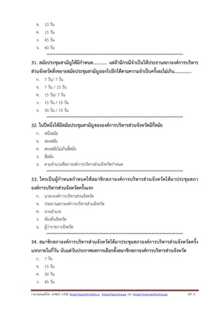ข.
ค.
ง.
จ.

10 วัน
15 วัน
45 วัน
60 วัน
*********************************************************************************************

31. สมัยประชุมสามัญให้มีกําหนด............ แต่ถ้ามีกรณีจําเป็นให้ประธานสภาองค์การบริหาร
ส่วนจังหวัดสั่งขยายสมัยประชุมสามัญออกไปอีกได้ตามความจําเป็นครั้งละไม่เกิน...............
ก.
ข.
ค.
ง.
จ.

7 วัน/ 7 วัน
7 วัน / 15 วัน
15 วัน/ 7 วัน
15 วัน / 15 วัน
30 วัน / 15 วัน
*********************************************************************************************

32. ในปีหนึ่งให้มีสมัยประชุมสามัญขององค์การบริหารส่วนจังหวัดมีกี่สมัย
ก.
ข.
ค.
ง.
จ.

หนึ่งสมัย
สองสมัย
สองสมัยไม่เกินสี่สมัย
สี่สมัย
ตามจํานวนที่สภาองค์การบริหารส่วนจังหวัดกําหนด
*********************************************************************************************

33. ใครเป็ น ผู้ กํ าหนดกํ า หนดให้ ส มาชิ ก สภาองค์ ก ารบริ ห ารส่ ว นจั ง หวัด ได้ ม าประชุ ม สภา
องค์การบริหารส่วนจังหวัดครั้งแรก
ก.
ข.
ค.
ง.
จ.

นายกองค์การบริหารส่วนจังหวัด
ประธานสภาองค์การบริหารส่วนจังหวัด
นายอําเภอ
ท้องถิ่นจังหวัด
ผู้ว่าราชการจังหวัด
*********************************************************************************************

34. สมาชิกสภาองค์การบริหารส่วนจังหวัดได้มาประชุมสภาองค์การบริหารส่วนจังหวัดครั้ง
แรกภายในกี่วัน นับแต่วันประกาศผลการเลือกตั้งสมาชิกสภาองค์การบริหารส่วนจังหวัด
ก.
ข.
ค.
ง.

7 วัน
15 วัน
30 วัน
45 วัน

รวบรวมเผยแพรโดย ประพันธ เวารัมย http://pun2013.bth.cc http://pun.fix.gs และ http://valrom2012.fix.gs

หนา 8

 