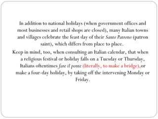 In addition to national holidays (when government offices and
most businesses and retail shops are closed), many Italian towns
and villages celebrate the feast day of their Santo Patrono (patron
saint), which differs from place to place.
Keep in mind, too, when consulting an Italian calendar, that when
a religious festival or holiday falls on a Tuesday or Thursday,
Italians oftentimes fare il ponte (literally, to make a bridge),or
make a four-day holiday, by taking off the intervening Monday or
Friday.

 