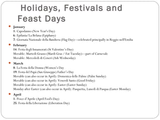 Holidays, Festivals and
Feast Days
 January

1: Capodanno (New Year's Day)
6: Epifania/La Befana (Epiphany)
7: Giornata Nazionale della Bandiera (Flag Day)—celebrated principally in Reggio nell'Emilia
 February

14: Festa degli Innamorati (St Valentine’s Day)
Movable: Martedì Grasso (Mardi Gras / Fat Tuesday)—part of Carnevale
Movable: Mercoledì di Ceneri (Ash Wednesday)
 March

8: La Festa della Donna (Women’s Day
19: Festa del Papà (San Giuseppe) Father’s Day
Movable (can also occur in April): Domenica delle Palme (Palm Sunday)
Movable (can also occur in April): Venerdì Santo (Good Friday)
Movable (can also occur in April): Easter (Easter Sunday)
Monday after Easter (can also occur in April): Pasquetta, Lunedì di Pasqua (Easter Monday)
 April

1: Pesce d’Aprile (April Fool's Day)
25: Festa della Liberazione (Liberation Day)

 