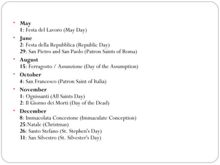 • May
•

•
•
•

•

1: Festa del Lavoro (May Day)
June
2: Festa della Repubblica (Republic Day)
29: San Pietro and San Paolo (Patron Saints of Roma)
August
15: Ferragosto / Assunzione (Day of the Assumption)
October
4: San Francesco (Patron Saint of Italia)
November
1: Ognissanti (All Saints Day)
2: Il Giorno dei Morti (Day of the Dead)
December
8: Immacolata Concezione (Immaculate Conception)
25:Natale (Christmas)
26: Santo Stefano (St. Stephen's Day)
31: San Silvestro (St. Silvester's Day)

 