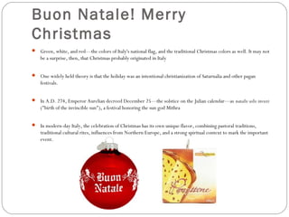 Buon Natale! Merry
Christmas
 Green, white, and red—the colors of Italy's national flag, and the traditional Christmas colors as well. It may not

be a surprise, then, that Christmas probably originated in Italy
 One widely held theory is that the holiday was an intentional christianization of Saturnalia and other pagan

festivals.
 In A.D. 274, Emperor Aurelian decreed December 25—the solstice on the Julian calendar—as natalis solis invicti

("birth of the invincible sun"), a festival honoring the sun god Mithra
 In modern-day Italy, the celebration of Christmas has its own unique flavor, combining pastoral traditions,

traditional cultural rites, influences from Northern Europe, and a strong spiritual context to mark the important
event.

 