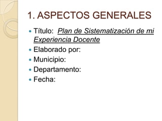 1. ASPECTOS GENERALES
Título: Plan de Sistematización de mi
Experiencia Docente
 Elaborado por:
 Municipio:
 Departamento:
 Fecha:


 