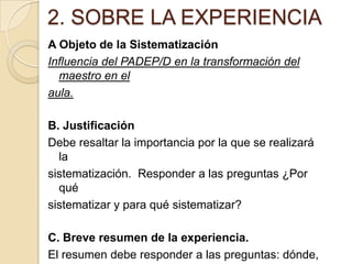 2. SOBRE LA EXPERIENCIA
A Objeto de la Sistematización
Influencia del PADEP/D en la transformación del
maestro en el
aula.
B. Justificación
Debe resaltar la importancia por la que se realizará
la
sistematización. Responder a las preguntas ¿Por
qué
sistematizar y para qué sistematizar?
C. Breve resumen de la experiencia.
El resumen debe responder a las preguntas: dónde,

 