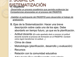 3. SOBRE LA
SISTEMATIZACIÓN
A. Objetivos
-Desarrollar un proceso académico que permita evidenciar las
Competencias alcanzadas en el proceso del PADEP/D.
-Habilitar al participante del PADEP/D para desarrollar el trabajo de
graduación.

B. Ejes de la Sistematización: Hacer una breve
descripción sobre cada uno de los ejes. Debe
abordarlo en tiempo futuro, ya que es la planificación.
Actitud docente (En este apartado daré a conocer mi actitud
docente durante el proceso de formación en el PADEP/D. Contaré
cómo logré transformar mi actitud…)

-

Clima de clase
Metodología (planificación, desarrollo y evaluación)
Recursos
Relación con la comunidad educativa

 