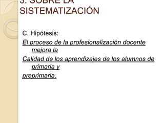 3. SOBRE LA
SISTEMATIZACIÓN
C. Hipótesis:
El proceso de la profesionalización docente
mejora la
Calidad de los aprendizajes de los alumnos de
primaria y
preprimaria.

 