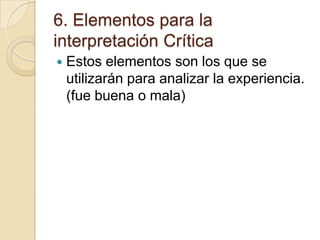 6. Elementos para la
interpretación Crítica


Estos elementos son los que se
utilizarán para analizar la experiencia.
(fue buena o mala)

 