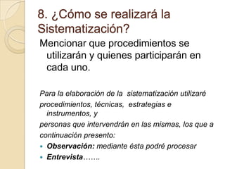 8. ¿Cómo se realizará la
Sistematización?
Mencionar que procedimientos se
utilizarán y quienes participarán en
cada uno.
Para la elaboración de la sistematización utilizaré
procedimientos, técnicas, estrategias e
instrumentos, y
personas que intervendrán en las mismas, los que a
continuación presento:
 Observación: mediante ésta podré procesar
 Entrevista…….

 