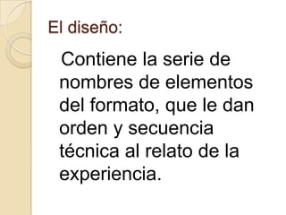 El diseño:

Contiene la serie de
nombres de elementos
del formato, que le dan
orden y secuencia
técnica al relato de la
experiencia.

 