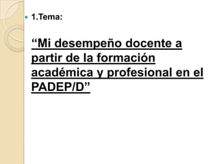 

1.Tema:

“Mi desempeño docente a
partir de la formación
académica y profesional en el
PADEP/D”

 