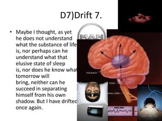 D7)Drift 7.
• Maybe I thought, as yet
he does not understand
what the substance of life
is, nor perhaps can he
understand what that
elusive state of sleep
is, nor does he know what
tomorrow will
bring, neither can he
succeed in separating
himself from his own
shadow. But I have drifted
once again.

 