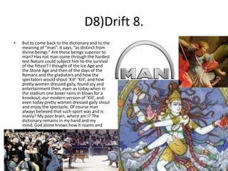 D8)Drift 8.
•

But to come back to the dictionary and to the
meaning of “man”. It says, “as distinct from
divine beings.” Are these beings superior to
man? Has not man come through the hardest
test Nature could subject him to-the survival
of the fittest? I thought of the Ice Age and
the Stone Age and then of the days of the
Romans and the gladiators and how the
spectators would shout ‘Kill’ ‘Kill’, and how
pretty women dressed gaily, found joy and
entertainment then, even as today when in
the stadium one boxer rains in blows for a
knockout; our modern version of ‘Kill’, and
even today pretty women dressed gaily shout
and enjoy the spectacle. Of course man
always believed that such sport was and is
manly? My poor brain, where am I? The
dictionary remains in my hand and my
mind, God alone knows how it roams and
where?

 