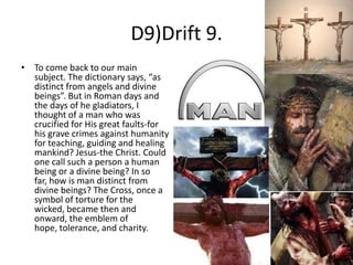 D9)Drift 9.
• To come back to our main
subject. The dictionary says, “as
distinct from angels and divine
beings”. But in Roman days and
the days of he gladiators, I
thought of a man who was
crucified for His great faults-for
his grave crimes against humanity
for teaching, guiding and healing
mankind? Jesus-the Christ. Could
one call such a person a human
being or a divine being? In so
far, how is man distinct from
divine beings? The Cross, once a
symbol of torture for the
wicked, became then and
onward, the emblem of
hope, tolerance, and charity.

 