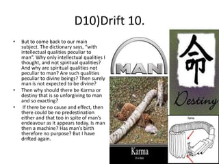 D10)Drift 10.
•

•
•

But to come back to our main
subject. The dictionary says, “with
intellectual qualities peculiar to
man”. Why only intellectual qualities I
thought, and not spiritual qualities?
And why are spiritual qualities not
peculiar to man? Are such qualities
peculiar to divine beings? Then surely
man is not expected to be divine?
Then why should there be Karma or
destiny that is so unforgiving to man
and so exacting?
If there be no cause and effect, then
there could be no predestination
either and that too in spite of man’s
endeavour as it appears today. Is man
then a machine? Has man’s birth
therefore no purpose? But I have
drifted again.

 