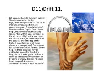 D11)Drift 11.
•

Let us come back to the main subject.
The dictionary also further
says, “humanly possible” as “so far as
man’s knowledge and skill are
concerned, apart from divine help”.
Now what does, “apart from divine
help”, mean? Where is this divine
source? Is it within us or invisible, in
the air or very high in the sky, or on
the distant starts, or in the depths of
the oceans, or on the top of the
highest mountain, or in all these
places and everywhere? Can anyone
tell us how we can ask for this divine
help? Is there a regular way or
method of asking for this divine
help, and is it ever given, or does it
come to a select few by accident or
by some arbitrary decision? Does it
imply prayers? Are prayers
answered? Can we pray as Jesus did?

 
