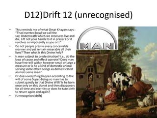D12)Drift 12 (unrecognised)
•

•
•

•

•

This reminds me of what Omar Khayam says :
“That inverted bowl we call the
sky, Underneath which we creatures live and
die, Lift not your hands to it in prayer For it
revolves as impotently as you or I.”
Do not people pray in every conceivable
manner and yet remain miserable all their
lives? Then what is this Divine help?
Is man subject to predestination? i.e., do the
laws of cause and effect operate? Does man
have free will within however small or large a
measure or is he a kind of domestic animal
serving some other beings as domesticated
animals serve man?
Or does everything happen according to the
will of some Super-Being-so man has to
submit quietly to that Divine Will? Is he born
once only on this planet and then disappears
for all time and eternity or does he take birth
to return again and again?
(Unrecognised drift)

 