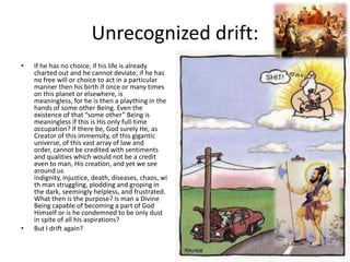Unrecognized drift:
•

•

If he has no choice, if his life is already
charted out and he cannot deviate; if he has
no free will or choice to act in a particular
manner then his birth if once or many times
on this planet or elsewhere, is
meaningless, for he is then a plaything in the
hands of some other Being. Even the
existence of that “some other” Being is
meaningless if this is His only full-time
occupation? If there be, God surely He, as
Creator of this immensity, of this gigantic
universe, of this vast array of law and
order, cannot be credited with sentiments
and qualities which would not be a credit
even to man, His creation, and yet we see
around us
indignity, injustice, death, diseases, chaos, wi
th man struggling, plodding and groping in
the dark, seemingly helpless, and frustrated.
What then is the purpose? Is man a Divine
Being capable of becoming a part of God
Himself or is he condemned to be only dust
in spite of all his aspirations?
But I drift again?

 