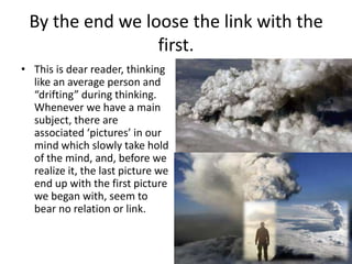 By the end we loose the link with the
first.
• This is dear reader, thinking
like an average person and
“drifting” during thinking.
Whenever we have a main
subject, there are
associated ‘pictures’ in our
mind which slowly take hold
of the mind, and, before we
realize it, the last picture we
end up with the first picture
we began with, seem to
bear no relation or link.

 